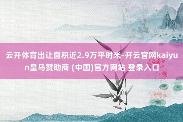 云开体育出让面积近2.9万平时米-开云官网kaiyun皇马赞助商 (中国)官方网站 登录入口