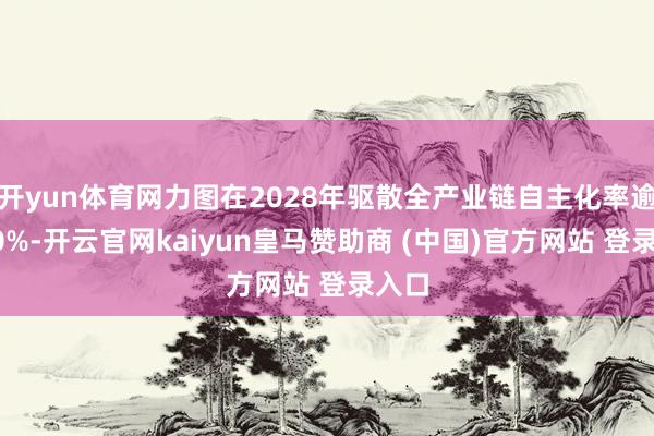 开yun体育网力图在2028年驱散全产业链自主化率逾越70%-开云官网kaiyun皇马赞助商 (中国)官方网站 登录入口