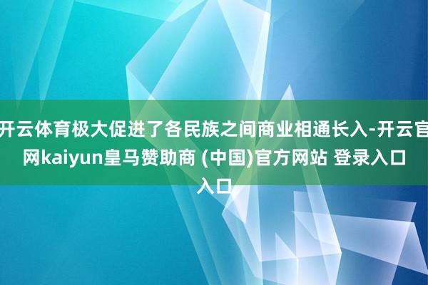 开云体育极大促进了各民族之间商业相通长入-开云官网kaiyun皇马赞助商 (中国)官方网站 登录入口