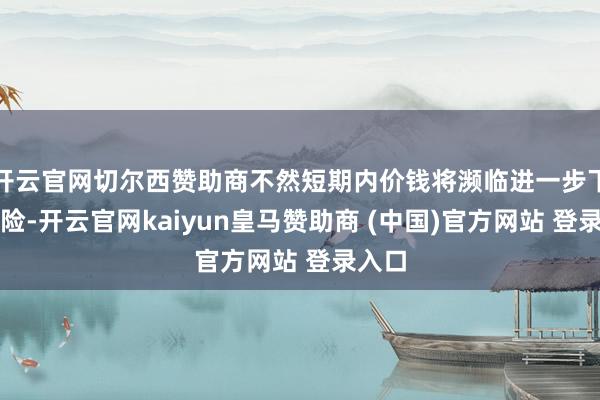 开云官网切尔西赞助商不然短期内价钱将濒临进一步下行风险-开云官网kaiyun皇马赞助商 (中国)官方网站 登录入口