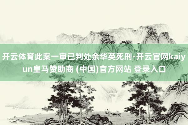 开云体育此案一审已判处余华英死刑-开云官网kaiyun皇马赞助商 (中国)官方网站 登录入口