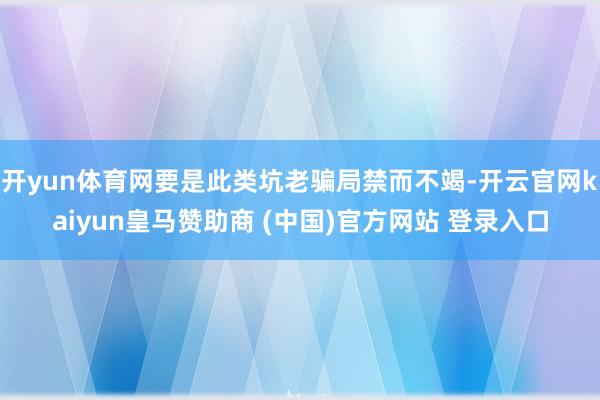 开yun体育网要是此类坑老骗局禁而不竭-开云官网kaiyun皇马赞助商 (中国)官方网站 登录入口