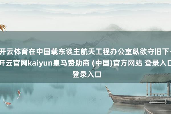 开云体育在中国载东谈主航天工程办公室纵欲守旧下-开云官网kaiyun皇马赞助商 (中国)官方网站 登录入口
