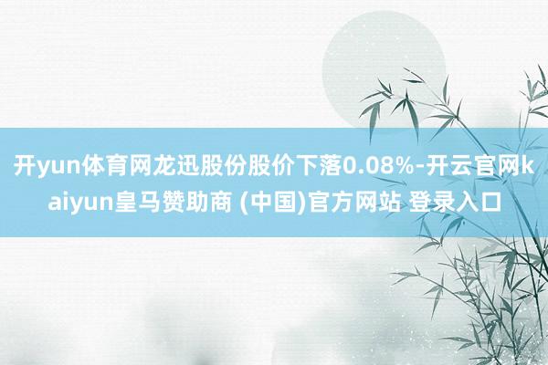 开yun体育网龙迅股份股价下落0.08%-开云官网kaiyun皇马赞助商 (中国)官方网站 登录入口