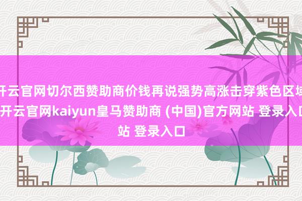 开云官网切尔西赞助商价钱再说强势高涨击穿紫色区域-开云官网kaiyun皇马赞助商 (中国)官方网站 登录入口
