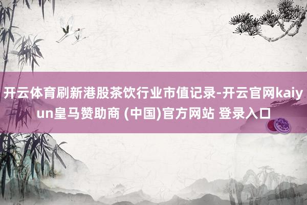 开云体育刷新港股茶饮行业市值记录-开云官网kaiyun皇马赞助商 (中国)官方网站 登录入口