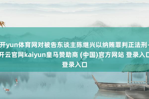 开yun体育网对被告东谈主陈继兴以纳贿罪判正法刑-开云官网kaiyun皇马赞助商 (中国)官方网站 登录入口