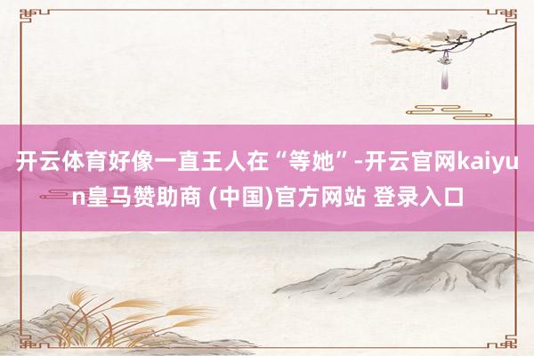 开云体育好像一直王人在“等她”-开云官网kaiyun皇马赞助商 (中国)官方网站 登录入口