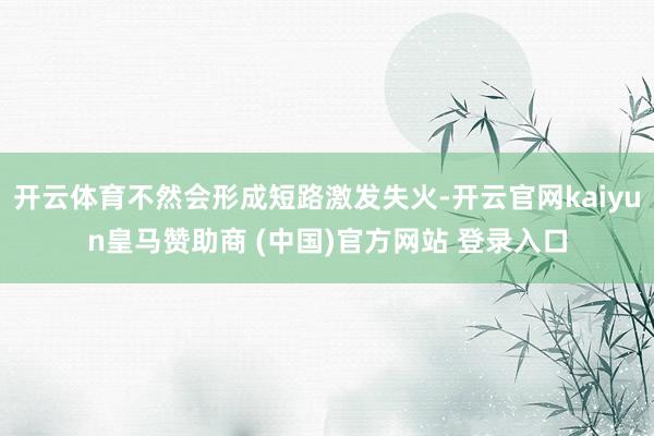 开云体育不然会形成短路激发失火-开云官网kaiyun皇马赞助商 (中国)官方网站 登录入口