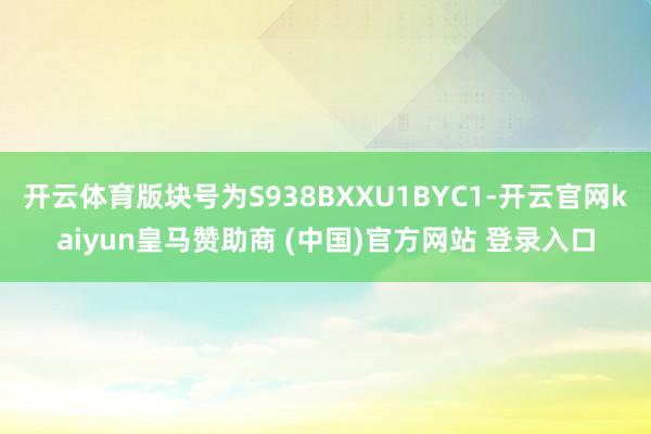 开云体育版块号为S938BXXU1BYC1-开云官网kaiyun皇马赞助商 (中国)官方网站 登录入口