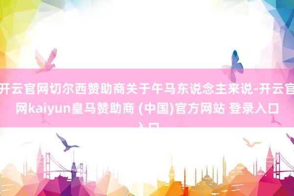 开云官网切尔西赞助商关于午马东说念主来说-开云官网kaiyun皇马赞助商 (中国)官方网站 登录入口