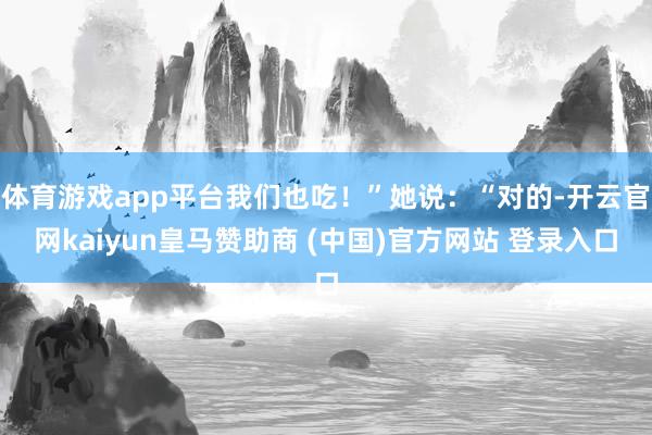 体育游戏app平台我们也吃！”她说：“对的-开云官网kaiyun皇马赞助商 (中国)官方网站 登录入口