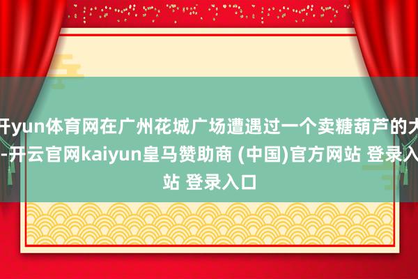 开yun体育网在广州花城广场遭遇过一个卖糖葫芦的大姨-开云官网kaiyun皇马赞助商 (中国)官方网站 登录入口