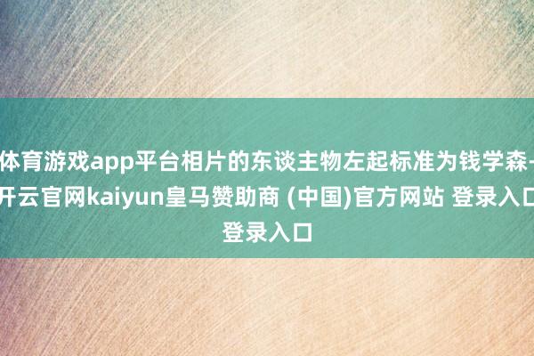 体育游戏app平台相片的东谈主物左起标准为钱学森-开云官网kaiyun皇马赞助商 (中国)官方网站 登录入口