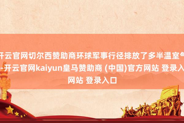 开云官网切尔西赞助商环球军事行径排放了多半温室气体-开云官网kaiyun皇马赞助商 (中国)官方网站 登录入口