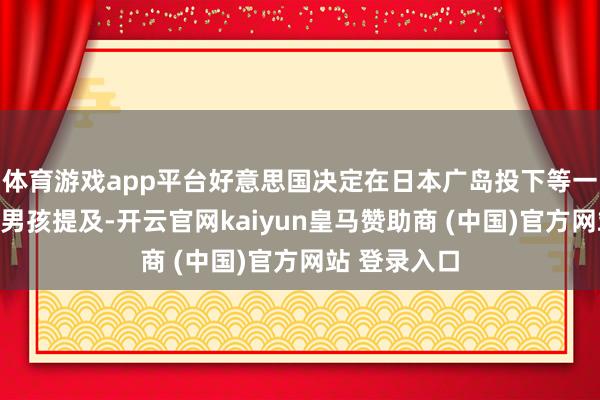 体育游戏app平台好意思国决定在日本广岛投下等一枚原枪弹小男孩提及-开云官网kaiyun皇马赞助商 (中国)官方网站 登录入口