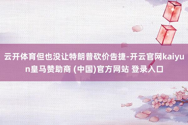 云开体育但也没让特朗普砍价告捷-开云官网kaiyun皇马赞助商 (中国)官方网站 登录入口