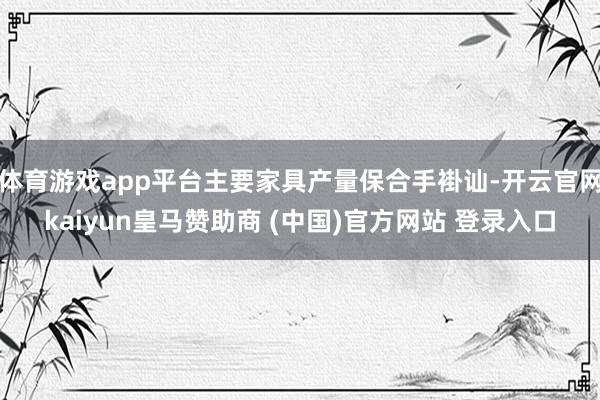 体育游戏app平台主要家具产量保合手褂讪-开云官网kaiyun皇马赞助商 (中国)官方网站 登录入口