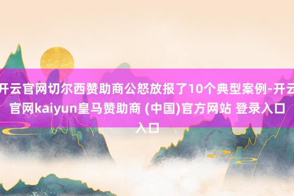 开云官网切尔西赞助商公怒放报了10个典型案例-开云官网kaiyun皇马赞助商 (中国)官方网站 登录入口