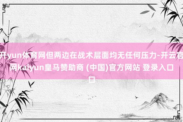开yun体育网但两边在战术层面均无任何压力-开云官网kaiyun皇马赞助商 (中国)官方网站 登录入口