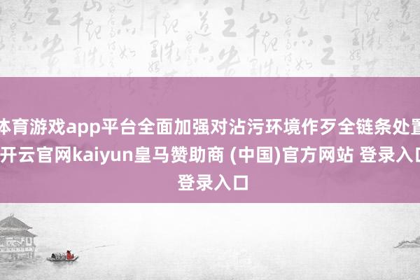 体育游戏app平台全面加强对沾污环境作歹全链条处置-开云官网kaiyun皇马赞助商 (中国)官方网站 登录入口