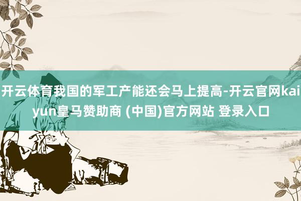 开云体育我国的军工产能还会马上提高-开云官网kaiyun皇马赞助商 (中国)官方网站 登录入口