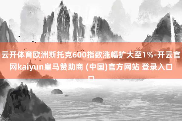 云开体育欧洲斯托克600指数涨幅扩大至1%-开云官网kaiyun皇马赞助商 (中国)官方网站 登录入口