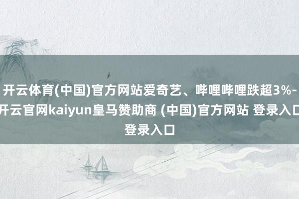 开云体育(中国)官方网站爱奇艺、哔哩哔哩跌超3%-开云官网kaiyun皇马赞助商 (中国)官方网站 登录入口