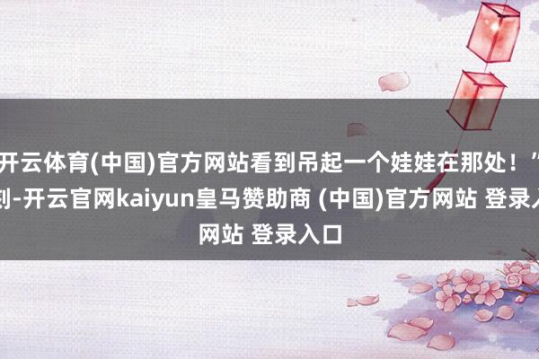 开云体育(中国)官方网站看到吊起一个娃娃在那处！”此刻-开云官网kaiyun皇马赞助商 (中国)官方网站 登录入口