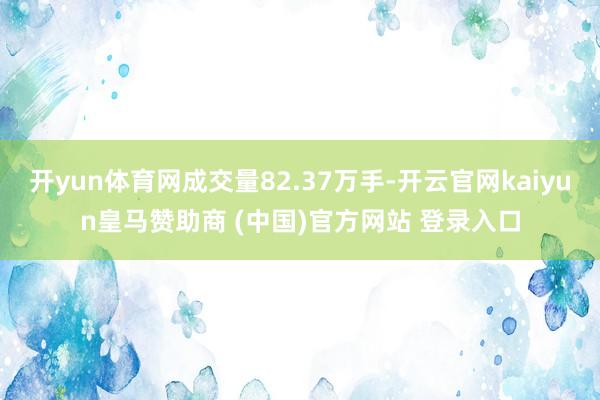 开yun体育网成交量82.37万手-开云官网kaiyun皇马赞助商 (中国)官方网站 登录入口