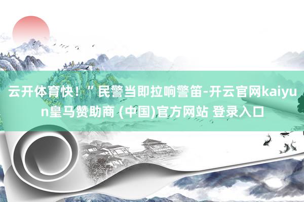 云开体育快！”民警当即拉响警笛-开云官网kaiyun皇马赞助商 (中国)官方网站 登录入口