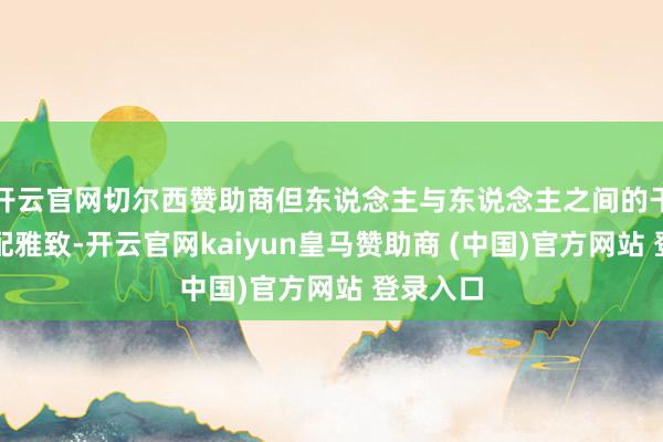 开云官网切尔西赞助商但东说念主与东说念主之间的干系却相配雅致-开云官网kaiyun皇马赞助商 (中国)官方网站 登录入口