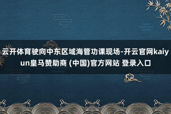云开体育驶向中东区域海管功课现场-开云官网kaiyun皇马赞助商 (中国)官方网站 登录入口