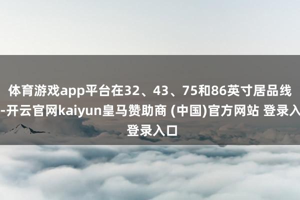 体育游戏app平台在32、43、75和86英寸居品线上-开云官网kaiyun皇马赞助商 (中国)官方网站 登录入口