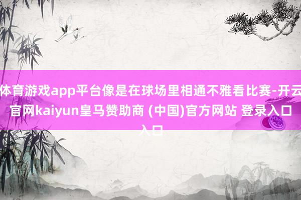 体育游戏app平台像是在球场里相通不雅看比赛-开云官网kaiyun皇马赞助商 (中国)官方网站 登录入口