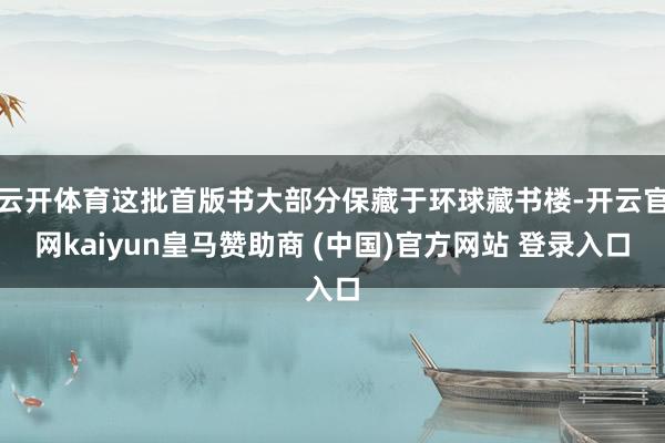 云开体育这批首版书大部分保藏于环球藏书楼-开云官网kaiyun皇马赞助商 (中国)官方网站 登录入口