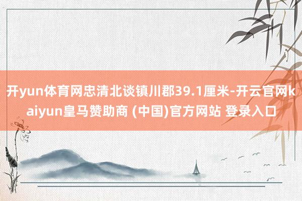 开yun体育网忠清北谈镇川郡39.1厘米-开云官网kaiyun皇马赞助商 (中国)官方网站 登录入口