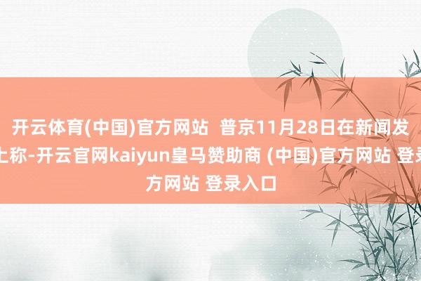 开云体育(中国)官方网站  普京11月28日在新闻发布会上称-开云官网kaiyun皇马赞助商 (中国)官方网站 登录入口