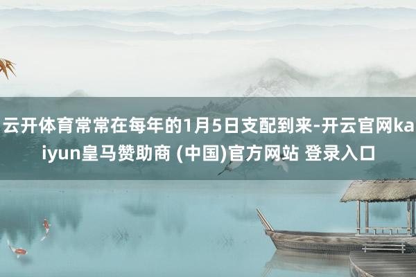 云开体育常常在每年的1月5日支配到来-开云官网kaiyun皇马赞助商 (中国)官方网站 登录入口