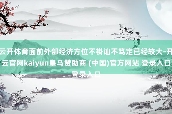 云开体育面前外部经济方位不褂讪不笃定已经较大-开云官网kaiyun皇马赞助商 (中国)官方网站 登录入口