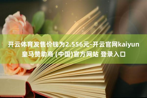 开云体育发售价钱为2.556元-开云官网kaiyun皇马赞助商 (中国)官方网站 登录入口