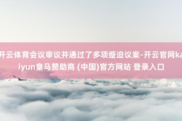 开云体育会议审议并通过了多项蹙迫议案-开云官网kaiyun皇马赞助商 (中国)官方网站 登录入口