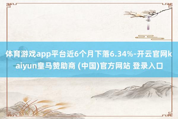 体育游戏app平台近6个月下落6.34%-开云官网kaiyun皇马赞助商 (中国)官方网站 登录入口