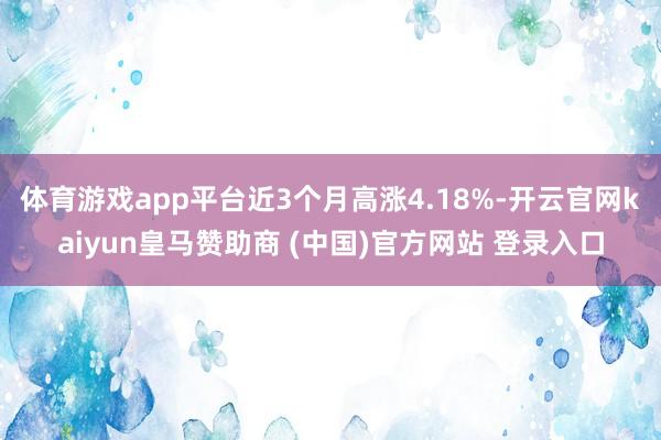 体育游戏app平台近3个月高涨4.18%-开云官网kaiyun皇马赞助商 (中国)官方网站 登录入口
