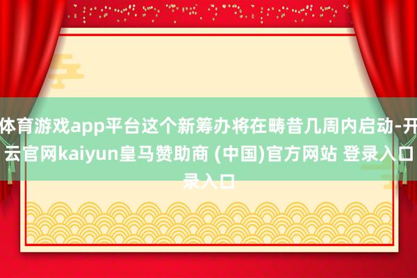 体育游戏app平台这个新筹办将在畴昔几周内启动-开云官网kaiyun皇马赞助商 (中国)官方网站 登录入口