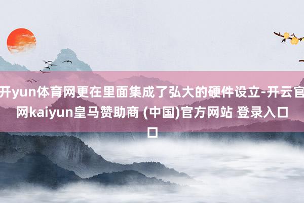 开yun体育网更在里面集成了弘大的硬件设立-开云官网kaiyun皇马赞助商 (中国)官方网站 登录入口
