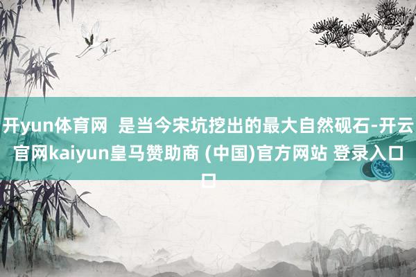 开yun体育网  是当今宋坑挖出的最大自然砚石-开云官网kaiyun皇马赞助商 (中国)官方网站 登录入口