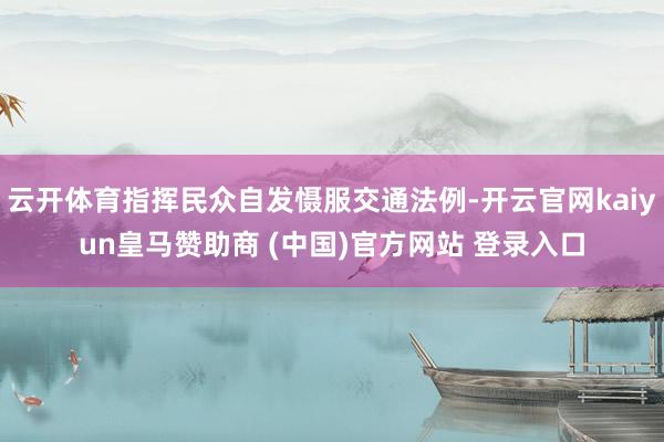 云开体育指挥民众自发慑服交通法例-开云官网kaiyun皇马赞助商 (中国)官方网站 登录入口
