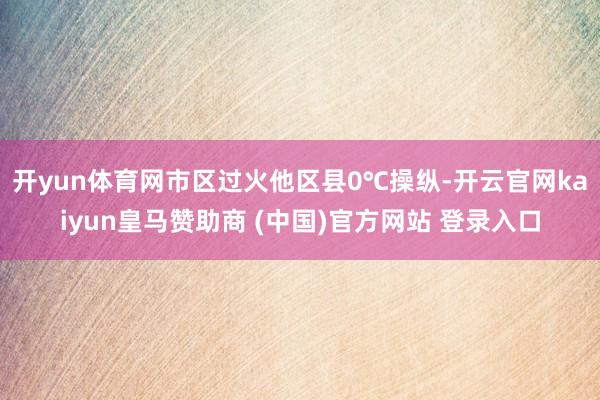 开yun体育网市区过火他区县0℃操纵-开云官网kaiyun皇马赞助商 (中国)官方网站 登录入口