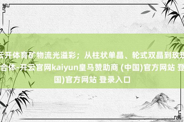 云开体育矿物流光溢彩；从柱状单晶、轮式双晶到玫瑰花状鸠合体-开云官网kaiyun皇马赞助商 (中国)官方网站 登录入口